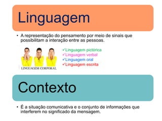 Linguagem
• A representação do pensamento por meio de sinais que
  possibilitam a interação entre as pessoas.

                     Linguagem pictórica
                     Linguagem verbal
                     Linguagem oral
                     Linguagem escrita




Contexto
• É a situação comunicativa e o conjunto de informações que
  interferem no significado da mensagem.
 