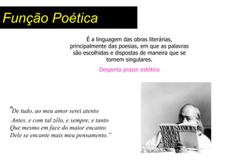 Função Poética
                               É a linguagem das obras literárias,
                        principalmente das poesias, em que as palavras
                         são escolhidas e dispostas de maneira que se
                                       tornem singulares.
                                     Desperta prazer estético




“De tudo, ao meu amor serei atento
 Antes, e com tal zêlo, e sempre, e tanto
 Que mesmo em face do maior encanto
 Dele se encante mais meu pensamento.”
 