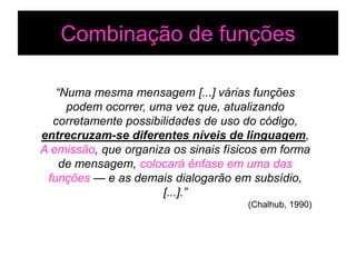 Combinação de funções

   “Numa mesma mensagem [...] várias funções
     podem ocorrer, uma vez que, atualizando
  corretamente possibilidades de uso do código,
entrecruzam-se diferentes níveis de linguagem,
A emissão, que organiza os sinais físicos em forma
    de mensagem, colocará ênfase em uma das
 funções — e as demais dialogarão em subsídio,
                      [...].”
                                      (Chalhub, 1990)
 