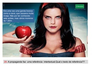 Era uma vez uma garota branca
como a neve, que causava muita
inveja. Não por ter conhecido
sete anões, mas vários morenos
de 1,80m




20. A propaganda faz uma referência intertextual.Qual o texto de referência??
 