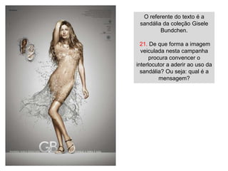 O referente do texto é a
 sandália da coleção Gisele
         Bundchen.

  21. De que forma a imagem
  veiculada nesta campanha
      procura convencer o
interlocutor a aderir ao uso da
  sandália? Ou seja: qual é a
          mensagem?
 