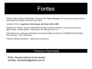 Fontes
CEREJA, William Roberto; MAGALHÃES, Thereza Cochar. Texto e interação: uma proposta de produção textual a
partir de gêneros e projetos. São Paulo: Atual, 2000.

Jackobson, Roman. Linguística e Comunicação. São Paulo, Cultrix, 2005.

TERRA,Ernani; NICOLA, Jose de. PORTUGUÊS- De Olho no Mundo do Trabalho- Volume Único para Ensino
Médio- Edição 1- Editora Sapiane – SÂO PAULO- SP- 2004- pág: 30-31-32

CHALHUB, Samira., Professora da Pontifícia, Universidade Católica de São Paulo, FUNÇÕES DA LINGUAGEM -
Série Princípios – 1990 - Editora Ática.

Programa “Palavra puxa palavra”, disponível em youtube.com




                                      Pesquisa e Organização

 Profa. Cláudia Heloísa Cunha Andria
 Contato: clauheloisa@yahoo.com.br
 