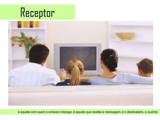 Receptor




é aquele com quem o emissor interage, é aquele que recebe a mensagem; é o destinatário, o ouvinte.
 
