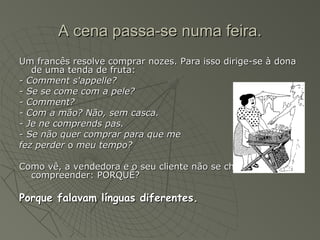 A cena passa-se numa feira.
Um francês resolve comprar nozes. Para isso dirige-se à dona
   de uma tenda de fruta:
- Comment s'appelle?
- Se se come com a pele?
- Comment?
- Com a mão? Não, sem casca.
- Je ne comprends pas.
- Se não quer comprar para que me
fez perder o meu tempo?

Como vê, a vendedora e o seu cliente não se chegaram a
  compreender: PORQUÊ?

Porque falavam línguas diferentes.
 