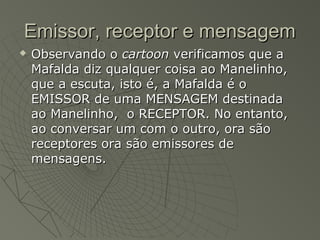 Emissor, receptor e mensagem
   Observando o cartoon verificamos que a
    Mafalda diz qualquer coisa ao Manelinho,
    que a escuta, isto é, a Mafalda é o
    EMISSOR de uma MENSAGEM destinada
    ao Manelinho, o RECEPTOR. No entanto,
    ao conversar um com o outro, ora são
    receptores ora são emissores de
    mensagens.
 