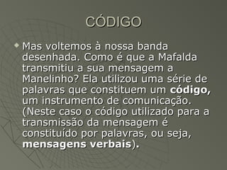 CÓDIGO
   Mas voltemos à nossa banda
    desenhada. Como é que a Mafalda
    transmitiu a sua mensagem a
    Manelinho? Ela utilizou uma série de
    palavras que constituem um código,
    um instrumento de comunicação.
    (Neste caso o código utilizado para a
    transmissão da mensagem é
    constituído por palavras, ou seja,
    mensagens verbais).
 