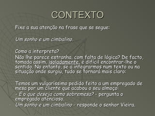 CONTEXTO
    Fixe a sua atenção na frase que se segue:

    Um sonho e um cimbalino.

    Como a interpreta?
    Não lhe parece estranha, com falta de lógica? De facto,
    tomada assim, isoladamente, é difícil encontrar-lhe o
    sentido. No entanto, se a integrarmos num texto ou na
    situação onde surgiu, tudo se tornará mais claro:

    Temos um vulgaríssimo pedido feito a um empregado de
    mesa por um cliente que acabou o seu almoço:
    - E o que deseja como sobremesa? - pergunta o
    empregado atencioso.
-   Um sonho e um cimbalino - responde o senhor Vieira.
 