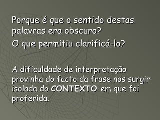 Porque é que o sentido destas
palavras era obscuro?
O que permitiu clarificá-lo?

A dificuldade de interpretação
provinha do facto da frase nos surgir
isolada do CONTEXTO em que foi
proferida.
 