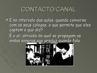 CONTACTO/CANAL
   E no intervalo das aulas, quando conversa
    com os seus colegas, o que permite que eles
    captem o que diz?
    É o ar, através do qual se propagam as
    ondas sonoras que produz quando fala.
 