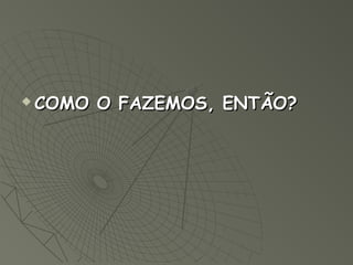   COMO O FAZEMOS, ENTÃO?
 