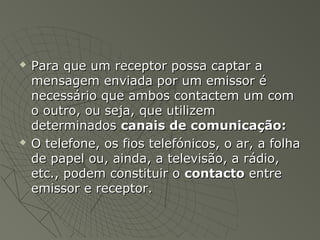    Para que um receptor possa captar a
    mensagem enviada por um emissor é
    necessário que ambos contactem um com
    o outro, ou seja, que utilizem
    determinados canais de comunicação:
   O telefone, os fios telefónicos, o ar, a folha
    de papel ou, ainda, a televisão, a rádio,
    etc., podem constituir o contacto entre
    emissor e receptor.
 