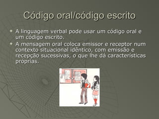 Código oral/código escrito
   A linguagem verbal pode usar um código oral e
    um código escrito.
   A mensagem oral coloca emissor e receptor num
    contexto situacional idêntico, com emissão e
    recepção sucessivas, o que lhe dá características
    próprias.
 