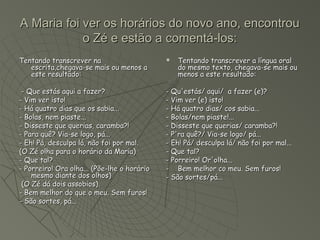 A Maria foi ver os horários do novo ano, encontrou
            o Zé e estão a comentá-los:
Tentando transcrever na                         Tentando transcrever a língua oral
   escrita,chegava-se mais ou menos a            do mesmo texto, chegava-se mais ou
   este resultado:                               menos a este resultado:

 - Que estás aqui a fazer?                   - Qu'estás/ aqui/ a fazer (e)?
- Vim ver isto!                              - Vim ver (e) isto!
- Há quatro dias que os sabia...             - Há quatro dias/ cos sabia...
- Bolas, nem piaste...                       - Bolas/nem piaste!...
- Disseste que querias, caramba?!            - Disseste que querias/ caramba?!
- Para quê? Via-se logo, pá...               - P'ra quê?/ Via-se logo/ pá...
- Eh! Pá, desculpa lá, não foi por mal.      - Eh! Pá/ desculpa lá/ não foi por mal...
(O Zé olha para o horário da Maria)          - Que tal?
- Que tal?                                   - Porreiro! Or'olha...
- Porreiro! Ora olha... (Põe-lhe o horário   - Bem melhor co meu. Sem furos!
    mesmo diante dos olhos)                  - São sortes/pá...
 (O Zé dá dois assobios).
- Bem melhor do que o meu. Sem furos!
- São sortes, pá...
 