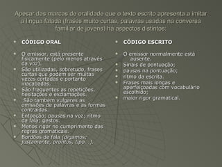 Apesar das marcas de oralidade que o texto escrito apresenta a imitar
  a língua falada (frases muito curtas, palavras usadas na conversa
               familiar de jovens) há aspectos distintos:
   CÓDIGO ORAL                            CÓDIGO ESCRITO

   O emissor, está presente               O emissor normalmente está
    fisicamente (pelo menos através            ausente.
    da voz).                               Sinais de pontuação;
   São utilizadas, sobretudo, frases      pausas na pontuação;
    curtas que podem ser muitas
    vezes cortadas e portanto
                                           ritmo da escrita.
    inacabadas.                            Frases mais longas e
   São frequentes as repetições,           aperfeiçoadas com vocabulário
    hesitações e exclamações.               escolhido;
    São também vulgares as
                                           maior rigor gramatical.
    omissões de palavras e as formas
    contraídas.
   Entoação; pausas na voz; ritmo
    da fala; gestos.
   Menos rigor no cumprimento das
    regras gramaticais.
   Bordões de fala (digamos;
    justamente, prontos, tipo...).
 