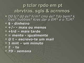 p tclar rpdo em pt
       abrvtras, sgls & acrnmos
   Dd tc? dd és? h/m? cmo és? Tdo bem? k
    fzes? hobbies? Kres dar o EM* e o TLM?
   $ - dinheiro
   +/- - mais ou menos
   +trd – mais tarde
   = mente - igualmente
   @ t – escrevo-te um mail
   1 mnt – um minuto
   2 - tu
   7D - semana
 