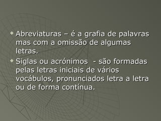  Abreviaturas – é a grafia de palavras
  mas com a omissão de algumas
  letras.
 Siglas ou acrónimos - são formadas

  pelas letras iniciais de vários
  vocábulos, pronunciados letra a letra
  ou de forma contínua.
 