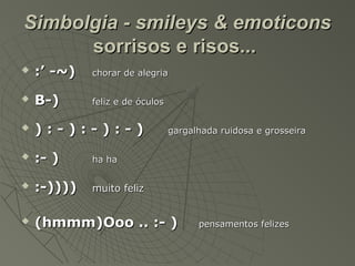 Simbolgia - smileys & emoticons
      sorrisos e risos...
   :’ -~)   chorar de alegria

   B-)      feliz e de óculos

   ):-):-):-)                   gargalhada ruidosa e grosseira

   :- )     ha ha

   :-))))   muito feliz


   (hmmm)Ooo .. :- )                  pensamentos felizes
 