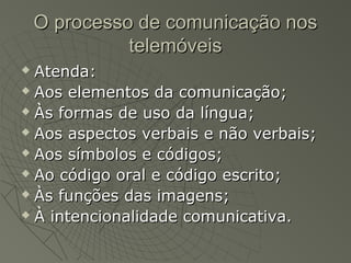 O processo de comunicação nos
              telemóveis
 Atenda:
 Aos elementos da comunicação;

 Às formas de uso da língua;

 Aos aspectos verbais e não verbais;

 Aos símbolos e códigos;

 Ao código oral e código escrito;

 Às funções das imagens;

 À intencionalidade comunicativa.
 