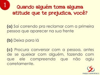 1       Quando alguém toma alguma
      atitude que te prejudica, você?

    (a) Sai correndo pra reclamar com a primeira
    pessoa que aparecer na sua frente

    (b) Deixa para lá

    (c) Procura conversar com a pessoa, antes
    de se queixar com alguém, fazendo com
    que ele compreenda que não agiu
    corretamente.
 