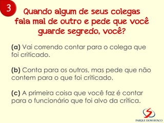 3      Quando algum de seus colegas
     fala mal de outro e pede que você
           guarde segredo, você?
    (a) Vai correndo contar para o colega que
    foi criticado.

    (b) Conta para os outros, mas pede que não
    contem para o que foi criticado.

    (c) A primeira coisa que você faz é contar
    para o funcionário que foi alvo da crítica.
 