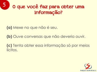 5      O que você faz para obter uma
                informação?


    (a) Mexe no que não é seu.

    (b) Ouve conversas que não deveria ouvir.

    (c) Tenta obter essa informação só por meios
    lícitos.
 