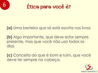 6              Ética para você é?



    (a) Uma besteira que só está escrita nos livros

    (b) Algo importante, que deve estar sempre
    presente, mas que você não usa todos os
    dias

    (c) Conceito do que é bom e ruim, que você
    deve ter sempre na cabeça.
 