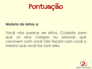 Pontuação

Maioria de letras a:

Você não parece ser ético. Cuidado para
que os seus colegas ou pessoas que
convivem com você não façam com você o
mesmo que você faz com eles.
 