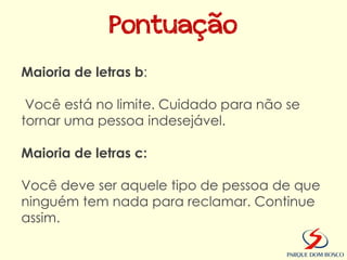 Pontuação
Maioria de letras b:

 Você está no limite. Cuidado para não se
tornar uma pessoa indesejável.

Maioria de letras c:

Você deve ser aquele tipo de pessoa de que
ninguém tem nada para reclamar. Continue
assim.
 