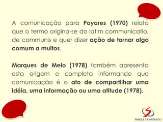 A comunicação para Poyares (1970) relata
que o termo origina-se do latim communicatio,
de communis e quer dizer ação de tornar algo
comum a muitos.

Marques de Melo (1978) também apresenta
esta origem e completa informando que
comunicação é o ato de compartilhar uma
idéia, uma informação ou uma atitude (1978).
 