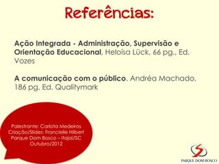 Referências:
  Ação Integrada - Administração, Supervisão e
  Orientação Educacional, Heloísa Lück, 66 pg., Ed.
  Vozes

  A comunicação com o público. Andréa Machado,
  186 pg, Ed. Qualitymark




 Palestrante: Carlota Medeiros
Criação/Slides: Francielle Hilbert
 Parque Dom Bosco – Itajaí/SC
         Outubro/2012
 