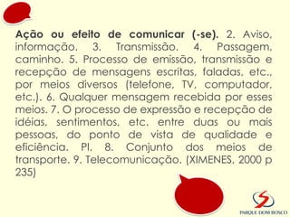 Ação ou efeito de comunicar (-se). 2. Aviso,
informação. 3. Transmissão. 4. Passagem,
caminho. 5. Processo de emissão, transmissão e
recepção de mensagens escritas, faladas, etc.,
por meios diversos (telefone, TV, computador,
etc.). 6. Qualquer mensagem recebida por esses
meios. 7. O processo de expressão e recepção de
idéias, sentimentos, etc. entre duas ou mais
pessoas, do ponto de vista de qualidade e
eficiência. Pl. 8. Conjunto dos meios de
transporte. 9. Telecomunicação. (XIMENES, 2000 p
235)
 