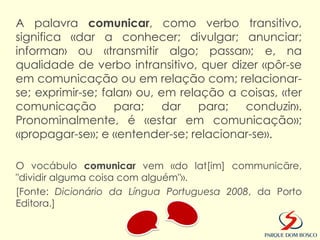 A palavra comunicar, como verbo transitivo,
significa «dar a conhecer; divulgar; anunciar;
informar» ou «transmitir algo; passar»; e, na
qualidade de verbo intransitivo, quer dizer «pôr-se
em comunicação ou em relação com; relacionar-
se; exprimir-se; falar» ou, em relação a coisas, «ter
comunicação        para;     dar   para;  conduzir».
Pronominalmente, é «estar em comunicação»;
«propagar-se»; e «entender-se; relacionar-se».

O vocábulo comunicar vem «do lat[im] communicāre,
"dividir alguma coisa com alguém"».
[Fonte: Dicionário da Língua Portuguesa 2008, da Porto
Editora.]
 