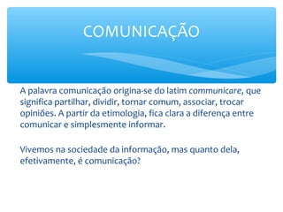 COMUNICAÇÃO


A palavra comunicação origina-se do latim communicare, que
significa partilhar, dividir, tornar comum, associar, trocar
opiniões. A partir da etimologia, fica clara a diferença entre
comunicar e simplesmente informar.

Vivemos na sociedade da informação, mas quanto dela,
efetivamente, é comunicação?
 