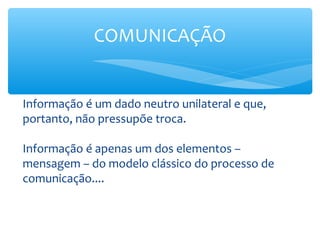 COMUNICAÇÃO


Informação é um dado neutro unilateral e que,
portanto, não pressupõe troca.

Informação é apenas um dos elementos –
mensagem – do modelo clássico do processo de
comunicação....
 