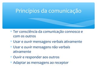 Princípios da comunicação


∗ Ter consciência da comunicação connosco e
  com os outros
∗ Usar e ouvir mensagens verbais ativamente
∗ Usar e ouvir mensagens não verbais
  ativamente
∗ Ouvir e responder aos outros
∗ Adaptar as mensagens ao receptor
 