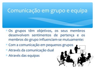 Comunicação em grupo e equipa


∗ Os grupos têm objetivos, os seus membros
  desenvolvem sentimentos de pertença e os
  membros do grupo influenciam-se mutuamente:
∗ Com a comunicação em pequenos grupos
∗ Através da comunicação dual
∗ Através das equipas
 