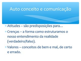 Auto conceito e comunicação


∗ Atitudes – são predisposições para…
∗ Crenças – a forma como estruturamos o
  nosso entendimento da realidade
  (verdadeiro/falso).
∗ Valores – conceitos de bem e mal, de certo
  e errado.
 