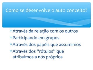 Como se desenvolve o auto conceito?


 ∗ Através da relação com os outros
 ∗ Participando em grupos
 ∗ Através dos papéis que assumimos
 ∗ Através dos “rótulos” que
   atribuimos a nós próprios
 