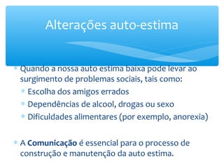 Alterações auto-estima


∗ Quando a nossa auto estima baixa pode levar ao
  surgimento de problemas sociais, tais como:
  ∗ Escolha dos amigos errados
  ∗ Dependências de alcool, drogas ou sexo
  ∗ Dificuldades alimentares (por exemplo, anorexia)


∗ A Comunicação é essencial para o processo de
  construção e manutenção da auto estima.
 