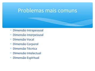 Problemas mais comuns


∗   Dimensão Intrapessoal
∗   Dimensão Interpessoal
∗   Dimensão Vocal
∗   Dimensão Corporal
∗   Dimensão Técnica
∗   Dimensão Intelectual
∗   Dimensão Espiritual
 