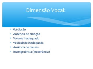 Dimensão Vocal:


∗   Má dicção
∗   Ausência de emoção
∗   Volume inadequado
∗   Velocidade inadequada
∗   Ausência de pausas
∗   Incongruência (incoerência)
 