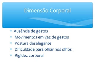 Dimensão Corporal


∗   Ausência de gestos
∗   Movimentos em vez de gestos
∗   Postura deselegante
∗   Dificuldade para olhar nos olhos
∗   Rigidez corporal
 