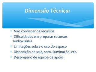 Dimensão Técnica:


∗ Não conhecer os recursos
∗ Dificuldades em preparar recursos
  audiovisuais
∗ Limitações sobre o uso do espaço
∗ Disposição de sala, som, iluminação, etc.
∗ Despreparo de equipe de apoio
 