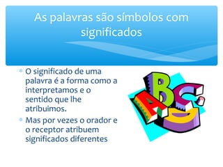 As palavras são símbolos com
             significados


∗ O significado de uma
  palavra é a forma como a
  interpretamos e o
  sentido que lhe
  atribuimos.
∗ Mas por vezes o orador e
  o receptor atribuem
  significados diferentes
 