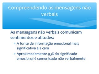 Compreendendo as mensagens não
           verbais


As mensagens não verbais comunicam
sentimentos e atitudes:
  ∗ A fonte de informação emocional mais
    significativa é a cara
  ∗ Aproximadamente 93% do significado
    emocional é comunicado não verbalmente
 
