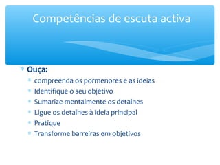 Competências de escuta activa



∗ Ouça:
 ∗   compreenda os pormenores e as ideias
 ∗   Identifique o seu objetivo
 ∗   Sumarize mentalmente os detalhes
 ∗   Ligue os detalhes à ideia principal
 ∗   Pratique
 ∗   Transforme barreiras em objetivos
 