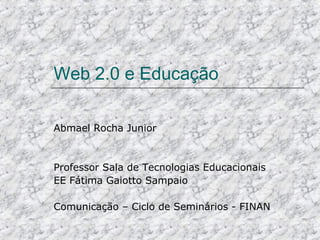 Web 2.0 e Educação Abmael Rocha Junior Professor Sala de Tecnologias Educacionais EE Fátima Gaiotto Sampaio Comunicação – Ciclo de Seminários - FINAN 