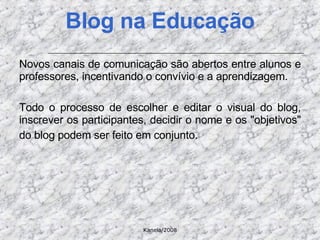 Novos canais de comunicação são abertos entre alunos e professores, incentivando o convívio e a aprendizagem.  Todo o processo de escolher e editar o visual do blog, inscrever os participantes, decidir o nome e os "objetivos" do blog podem ser feito em conjunto.   Blog na Educação 