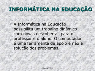 INFORMÁTICA NA EDUCAÇÃO A Informática na Educação possibilita um trabalho dinâmico com novas descobertas para o professor e o aluno. O computador é uma ferramenta de apoio e não a solução dos problemas . 