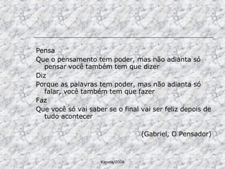 Pensa Que o pensamento tem poder, mas não adianta só pensar você também tem que dizer Diz Porque as palavras tem poder, mas não adianta só falar, você também tem que fazer Faz Que você só vai saber se o final vai ser feliz depois de tudo acontecer (Gabriel, O Pensador) 